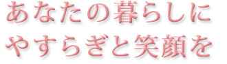 あなたと暮らしにやすらぎと笑顔を